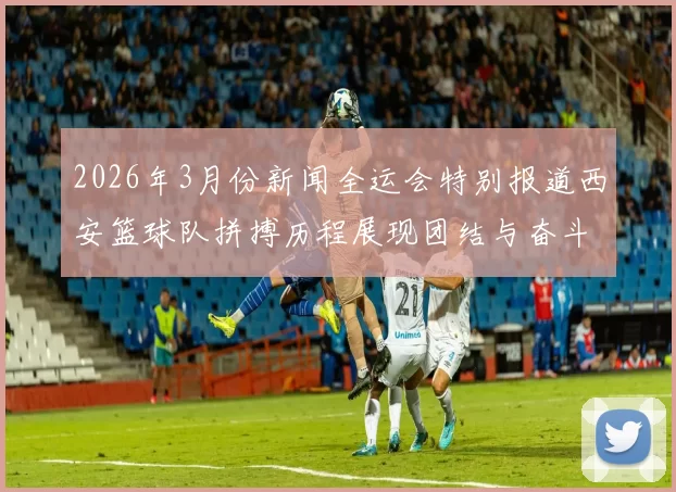 2026年3月份新闻全运会特别报道西安篮球队拼搏历程展现团结与奋斗精神