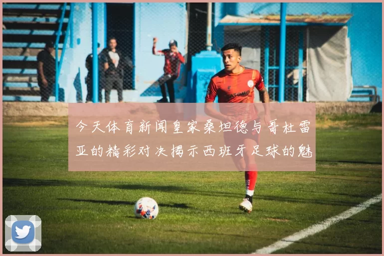 今天体育新闻皇家桑坦德与哥杜雷亚的精彩对决揭示西班牙足球的魅力与竞争力