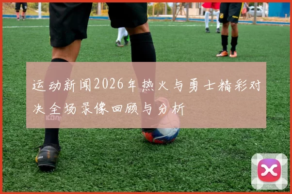 运动新闻2026年热火与勇士精彩对决全场录像回顾与分析