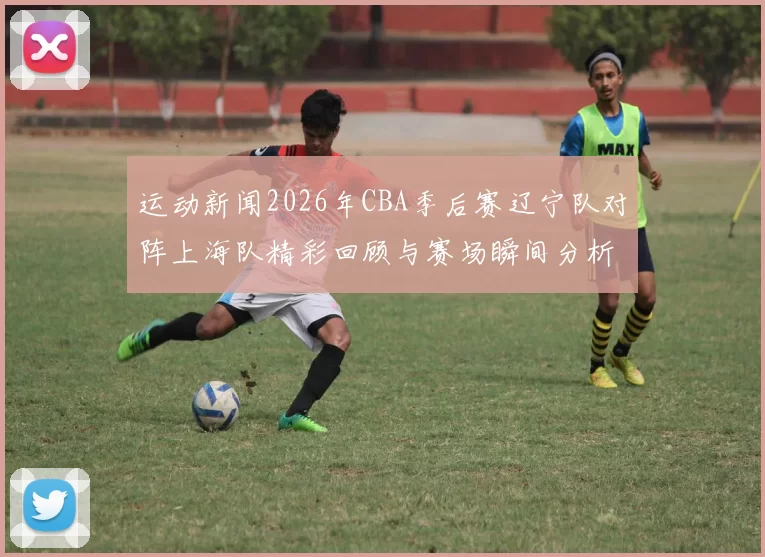 运动新闻2026年CBA季后赛辽宁队对阵上海队精彩回顾与赛场瞬间分析