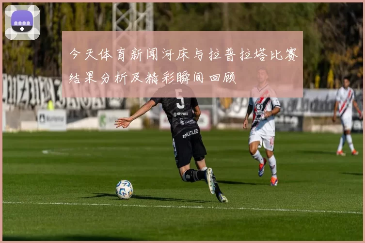 今天体育新闻河床与拉普拉塔比赛结果分析及精彩瞬间回顾